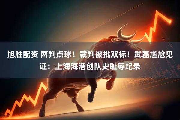 旭胜配资 两判点球！裁判被批双标！武磊尴尬见证：上海海港创队史耻辱纪录