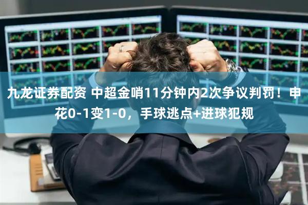 九龙证券配资 中超金哨11分钟内2次争议判罚！申花0-1变1-0，手球逃点+进球犯规