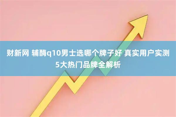 财新网 辅酶q10男士选哪个牌子好 真实用户实测5大热门品牌全解析