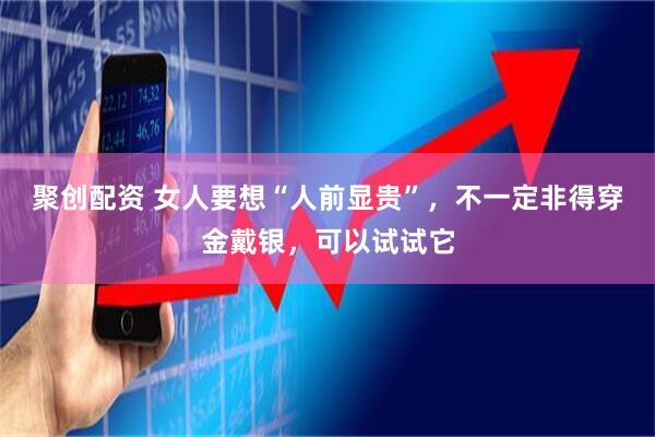 聚创配资 女人要想“人前显贵”，不一定非得穿金戴银，可以试试它