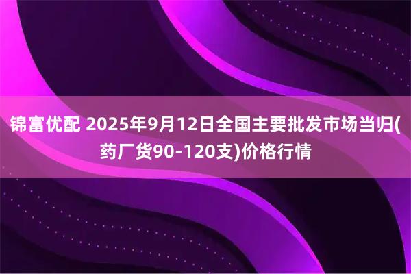 锦富优配 2025年9月12日全国主要批发市场当归(药厂货90-120支)价格行情