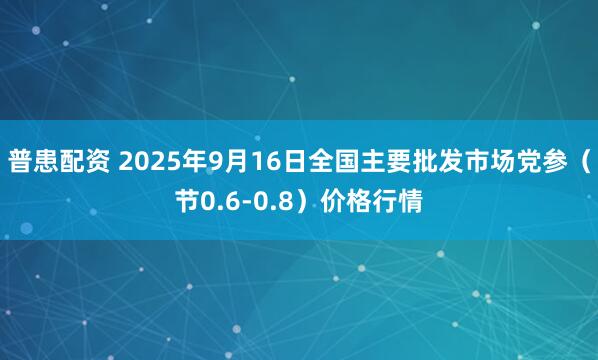 普患配资 2025年9月16日全国主要批发市场党参（节0.6-0.8）价格行情