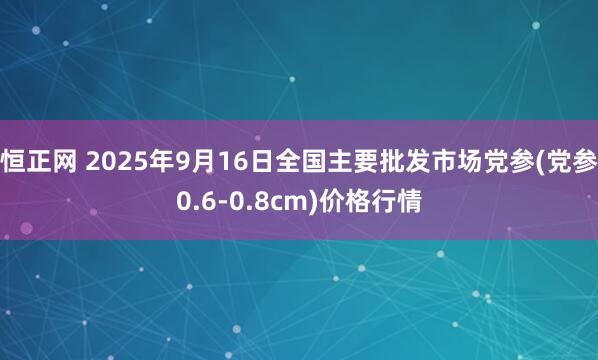 恒正网 2025年9月16日全国主要批发市场党参(党参0.6-0.8cm)价格行情