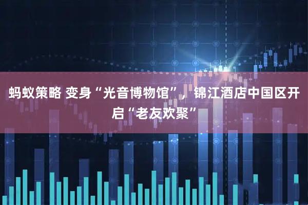 蚂蚁策略 变身“光音博物馆”，锦江酒店中国区开启“老友欢聚”