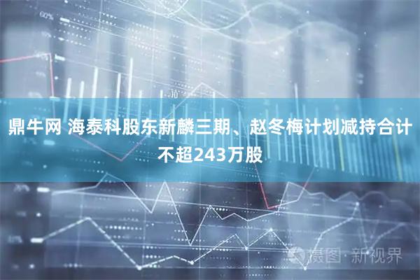 鼎牛网 海泰科股东新麟三期、赵冬梅计划减持合计不超243万股