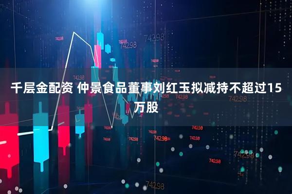 千层金配资 仲景食品董事刘红玉拟减持不超过15万股