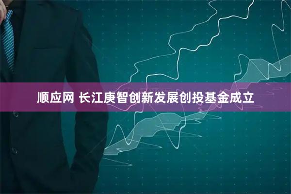 顺应网 长江庚智创新发展创投基金成立