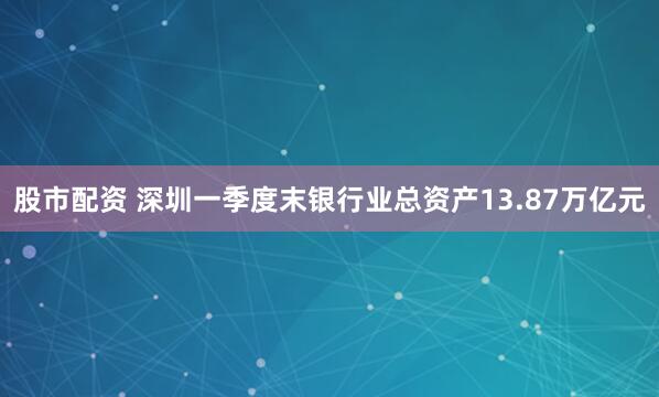 股市配资 深圳一季度末银行业总资产13.87万亿元