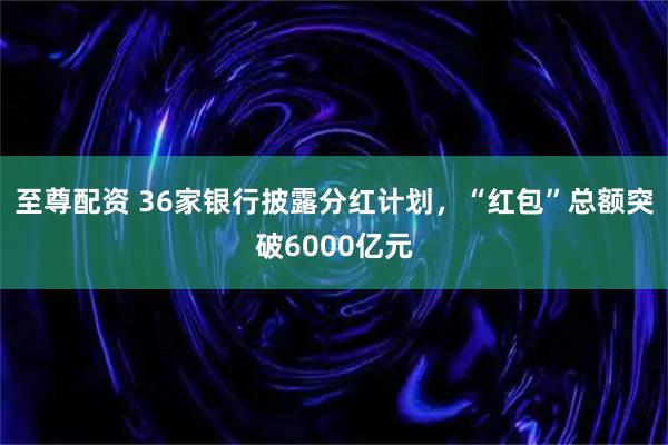 至尊配资 36家银行披露分红计划，“红包”总额突破6000亿元