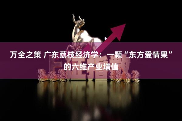 万全之策 广东荔枝经济学：一颗“东方爱情果”的六维产业增值