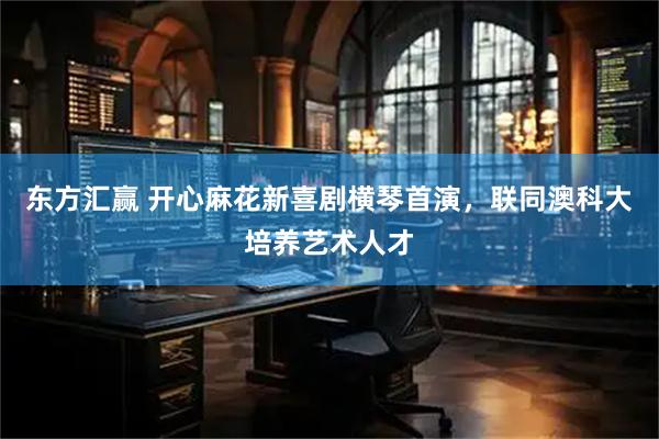 东方汇赢 开心麻花新喜剧横琴首演，联同澳科大培养艺术人才