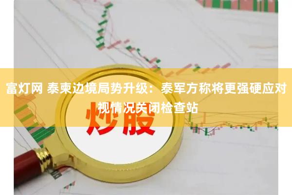 富灯网 泰柬边境局势升级：泰军方称将更强硬应对 视情况关闭检查站
