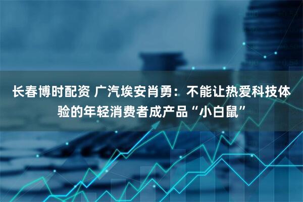 长春博时配资 广汽埃安肖勇：不能让热爱科技体验的年轻消费者成产品“小白鼠”