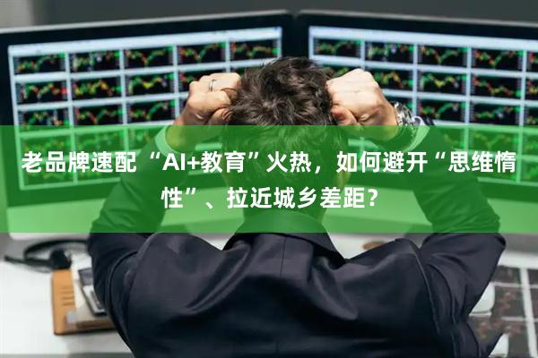 老品牌速配 “AI+教育”火热，如何避开“思维惰性”、拉近城乡差距？