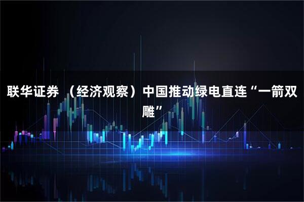 联华证券 （经济观察）中国推动绿电直连“一箭双雕”