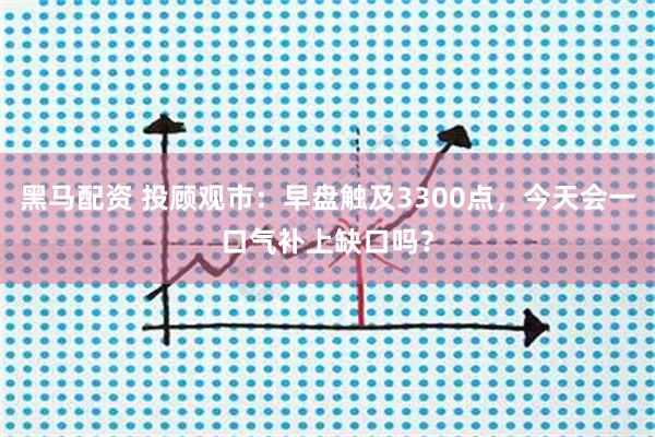 黑马配资 投顾观市：早盘触及3300点，今天会一口气补上缺口吗？