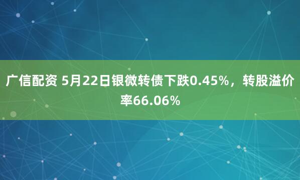 广信配资 5月22日银微转债下跌0.45%，转股溢价率66.06%