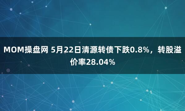 MOM操盘网 5月22日清源转债下跌0.8%，转股溢价率28.04%
