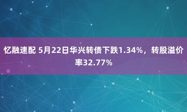 忆融速配 5月22日华兴转债下跌1.34%，转股溢价率32.77%