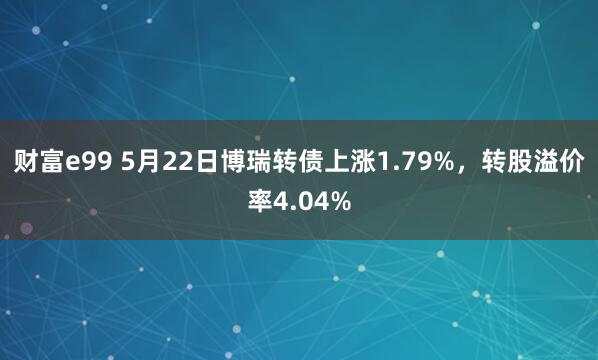 财富e99 5月22日博瑞转债上涨1.79%，转股溢价率4.04%