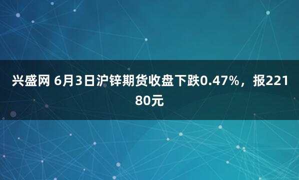 兴盛网 6月3日沪锌期货收盘下跌0.47%，报22180元