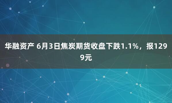华融资产 6月3日焦炭期货收盘下跌1.1%，报1299元