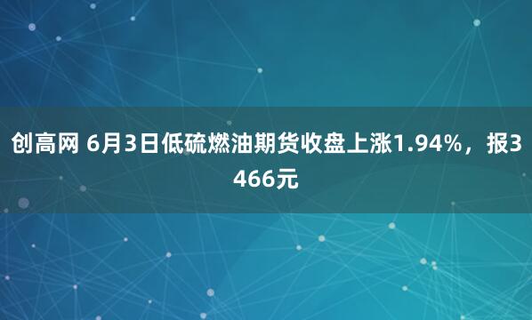 创高网 6月3日低硫燃油期货收盘上涨1.94%，报3466元