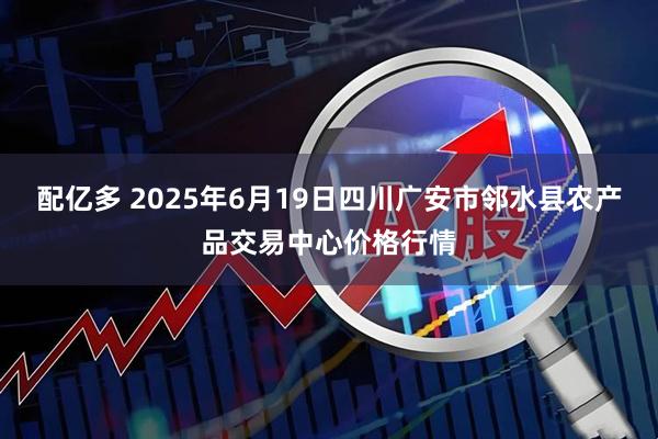 配亿多 2025年6月19日四川广安市邻水县农产品交易中心价格行情