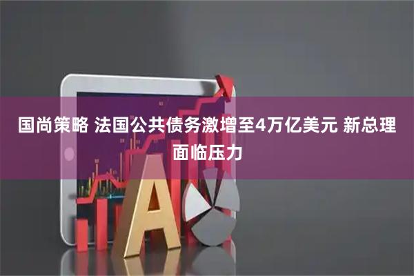 国尚策略 法国公共债务激增至4万亿美元 新总理面临压力