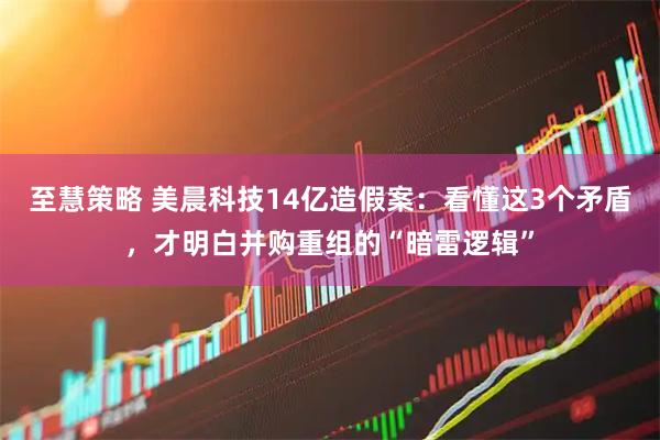 至慧策略 美晨科技14亿造假案：看懂这3个矛盾，才明白并购重组的“暗雷逻辑”