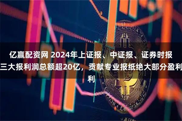 亿赢配资网 2024年上证报、中证报、证券时报三大报利润总额超20亿，贡献专业报纸绝大部分盈利