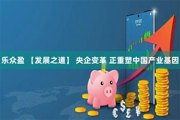乐众盈 【发展之道】 央企变革 正重塑中国产业基因