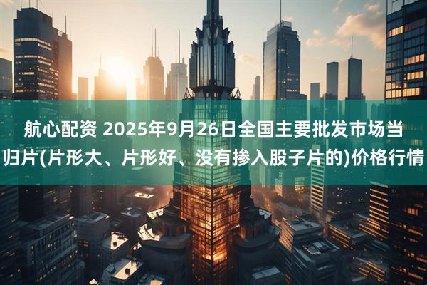 航心配资 2025年9月26日全国主要批发市场当归片(片形大、片形好、没有掺入股子片的)价格行情