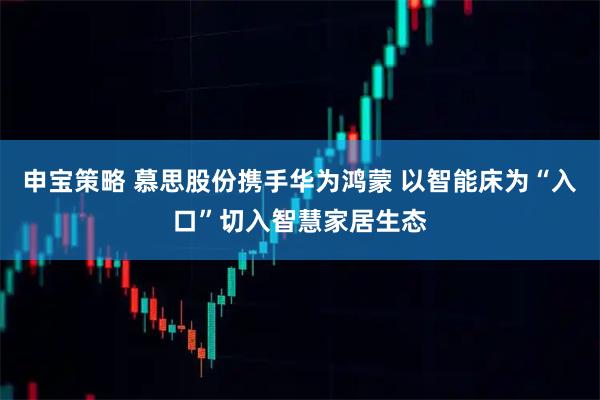 申宝策略 慕思股份携手华为鸿蒙 以智能床为“入口”切入智慧家居生态