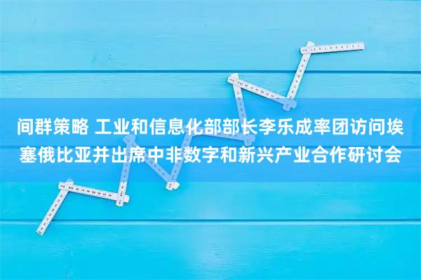 间群策略 工业和信息化部部长李乐成率团访问埃塞俄比亚并出席中非数字和新兴产业合作研讨会