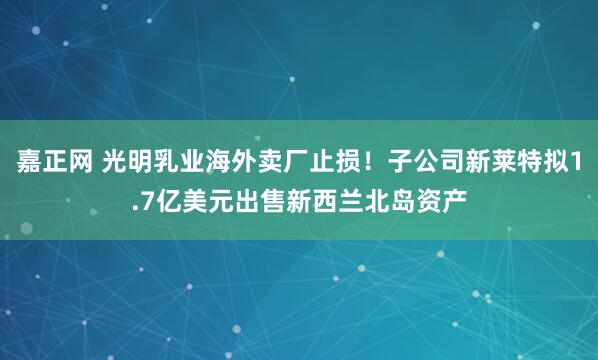 嘉正网 光明乳业海外卖厂止损！子公司新莱特拟1.7亿美元出售新西兰北岛资产