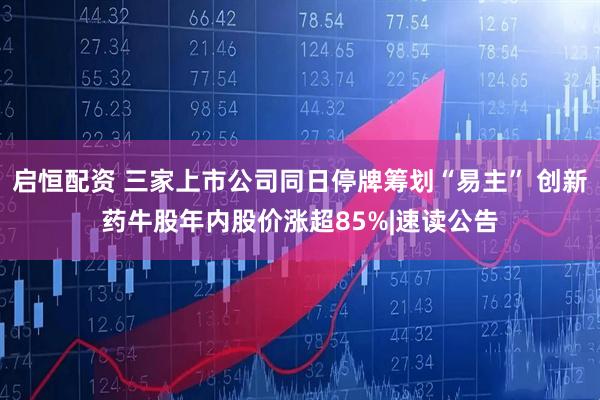 启恒配资 三家上市公司同日停牌筹划“易主” 创新药牛股年内股价涨超85%|速读公告