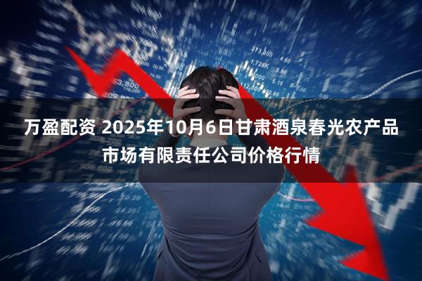 万盈配资 2025年10月6日甘肃酒泉春光农产品市场有限责任公司价格行情