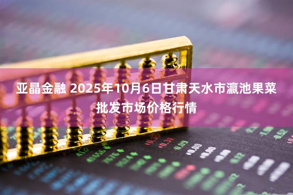 亚晶金融 2025年10月6日甘肃天水市瀛池果菜批发市场价格行情