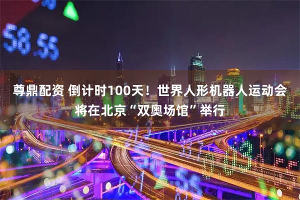 尊鼎配资 倒计时100天！世界人形机器人运动会将在北京“双奥场馆”举行