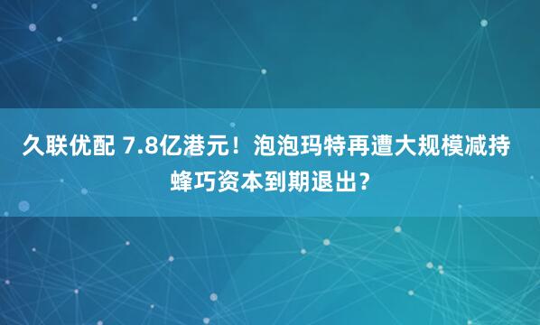 久联优配 7.8亿港元！泡泡玛特再遭大规模减持 蜂巧资本到期退出？