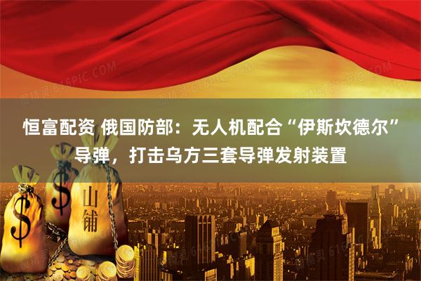 恒富配资 俄国防部：无人机配合“伊斯坎德尔”导弹，打击乌方三套导弹发射装置