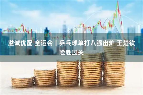 溢诚优配 全运会｜乒乓球单打八强出炉 王楚钦险胜过关
