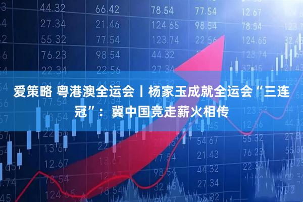 爱策略 粤港澳全运会丨杨家玉成就全运会“三连冠”：冀中国竞走薪火相传