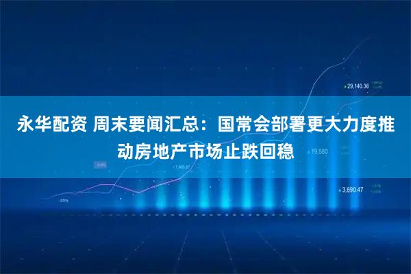 永华配资 周末要闻汇总：国常会部署更大力度推动房地产市场止跌回稳