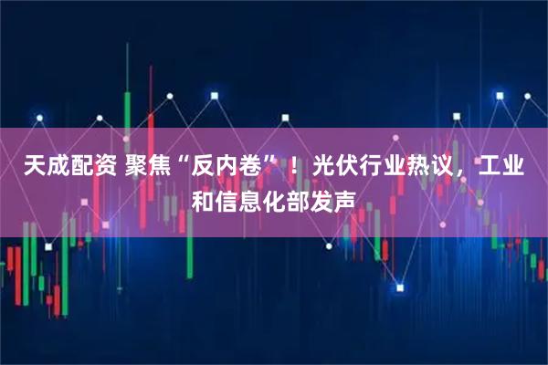天成配资 聚焦“反内卷” ！光伏行业热议，工业和信息化部发声