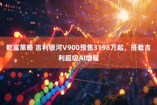 乾富策略 吉利银河V900预售3198万起，搭载吉利超级AI增程