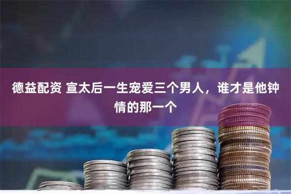德益配资 宣太后一生宠爱三个男人，谁才是他钟情的那一个