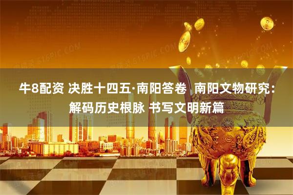 牛8配资 决胜十四五·南阳答卷  南阳文物研究：解码历史根脉 书写文明新篇