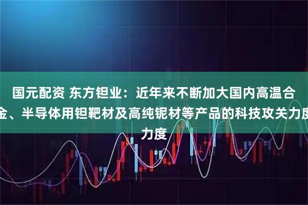 国元配资 东方钽业：近年来不断加大国内高温合金、半导体用钽靶材及高纯铌材等产品的科技攻关力度